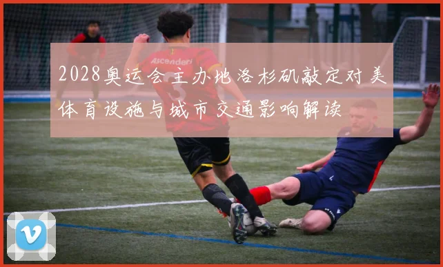 2028奥运会主办地洛杉矶敲定对美体育设施与城市交通影响解读